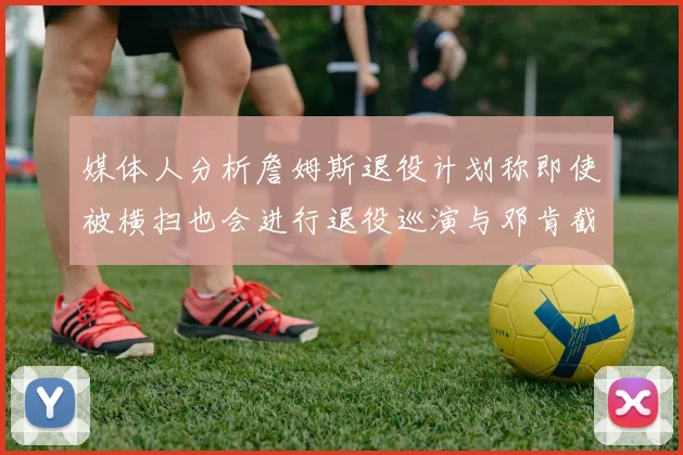 媒体人分析詹姆斯退役计划称即使被横扫也会进行退役巡演与邓肯截然不同