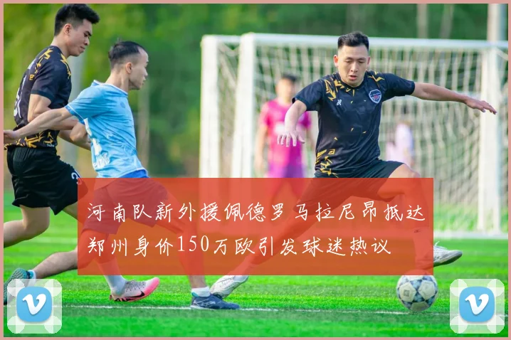 河南队新外援佩德罗马拉尼昂抵达郑州身价150万欧引发球迷热议