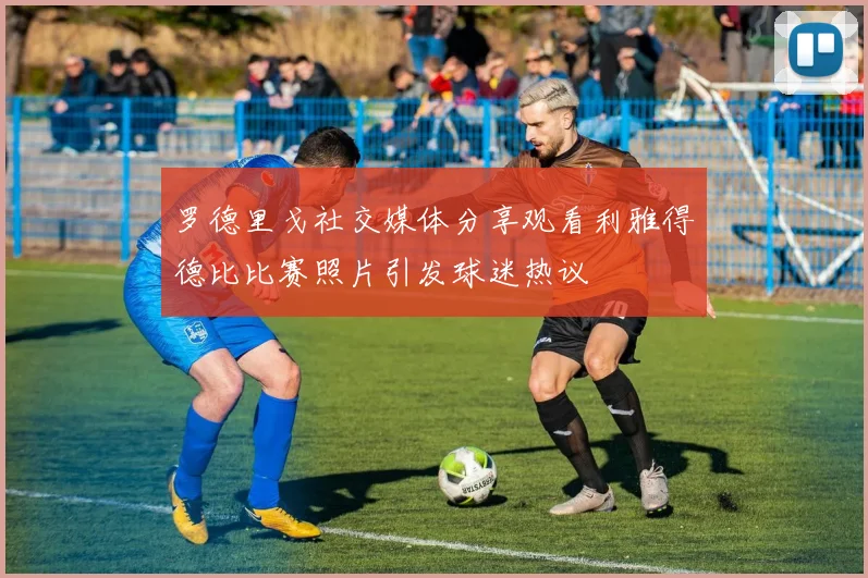 罗德里戈社交媒体分享观看利雅得德比比赛照片引发球迷热议