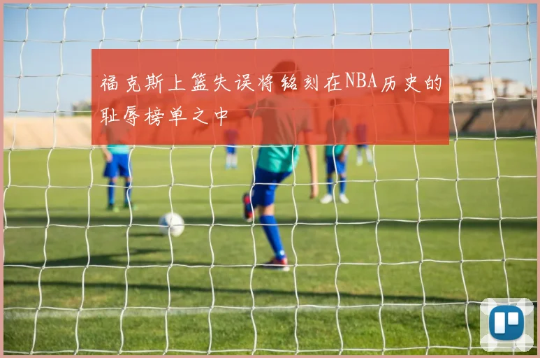 福克斯上篮失误将铭刻在NBA历史的耻辱榜单之中