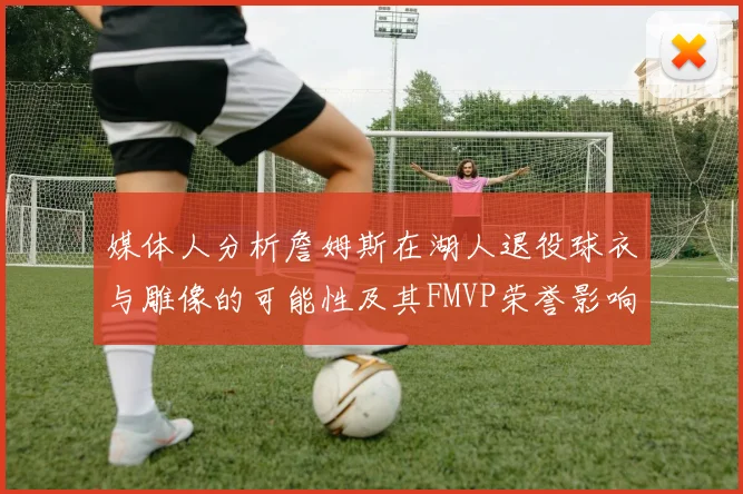 媒体人分析詹姆斯在湖人退役球衣与雕像的可能性及其FMVP荣誉影响