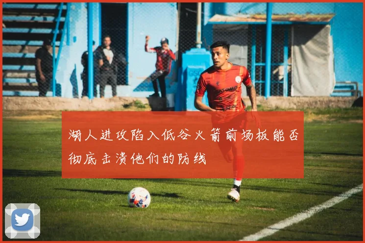 湖人进攻陷入低谷火箭前场板能否彻底击溃他们的防线