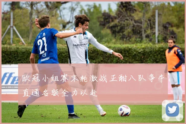 欧冠小组赛末轮激战正酣八队争夺直通名额全力以赴