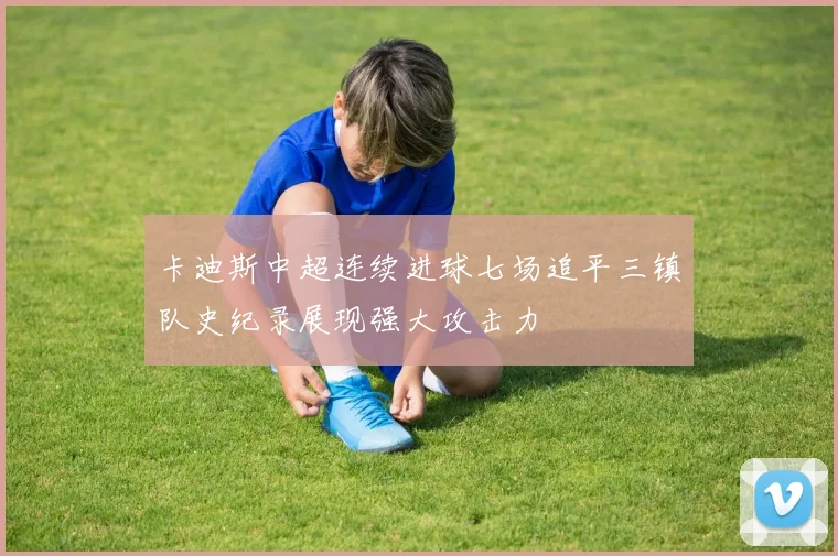 卡迪斯中超连续进球七场追平三镇队史纪录展现强大攻击力