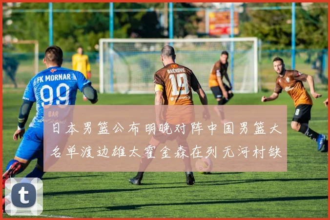 日本男篮公布明晚对阵中国男篮大名单渡边雄太霍金森在列无河村缺席